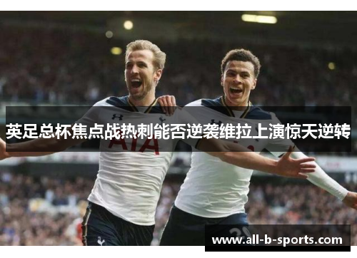 英足总杯焦点战热刺能否逆袭维拉上演惊天逆转 英足总杯焦点战热刺能否逆袭维拉上演惊天逆转