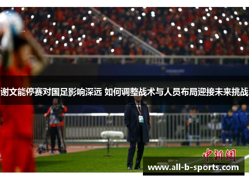 谢文能停赛对国足影响深远 如何调整战术与人员布局迎接未来挑战 谢文能停赛对国足影响深远 如何调整战术与人员布局迎接未来挑战
