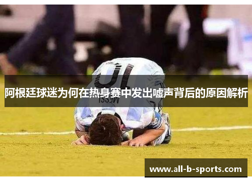 阿根廷球迷为何在热身赛中发出嘘声背后的原因解析