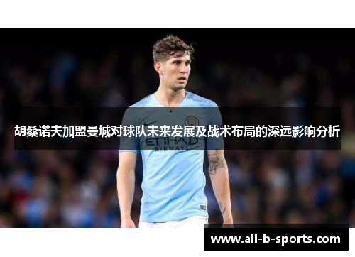 胡桑诺夫加盟曼城对球队未来发展及战术布局的深远影响分析