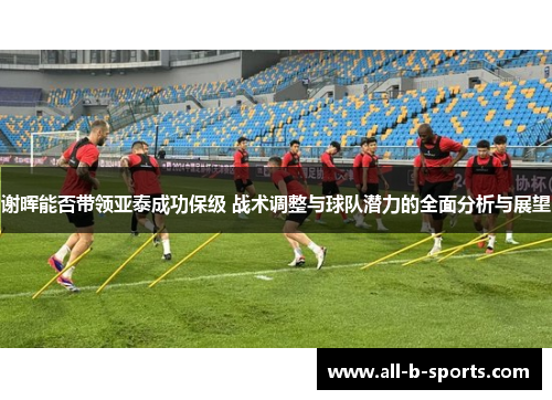 谢晖能否带领亚泰成功保级 战术调整与球队潜力的全面分析与展望