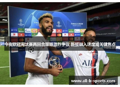 今夜欧冠淘汰赛两回合策略激烈争议 新援融入速度成关键焦点