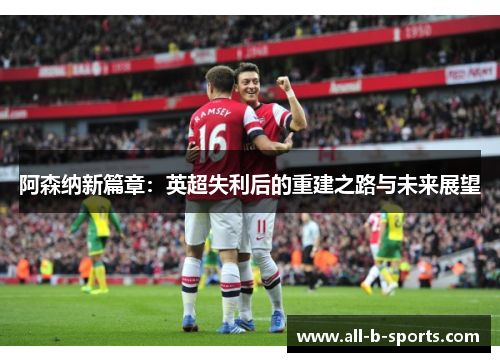 阿森纳新篇章:英超失利后的重建之路与未来展望 阿森纳新篇章:英超失利后的重建之路与未来展望