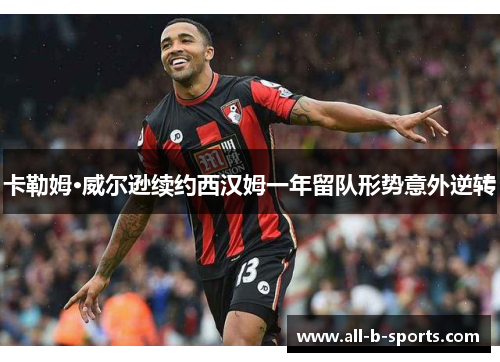 卡勒姆·威尔逊续约西汉姆一年留队形势意外逆转 卡勒姆·威尔逊续约西汉姆一年留队形势意外逆转