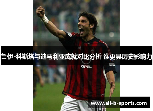 鲁伊-科斯塔与迪马利亚成就对比分析 谁更具历史影响力