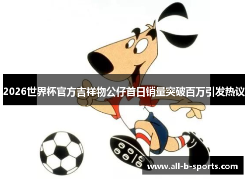 2026世界杯官方吉祥物公仔首日销量突破百万引发热议